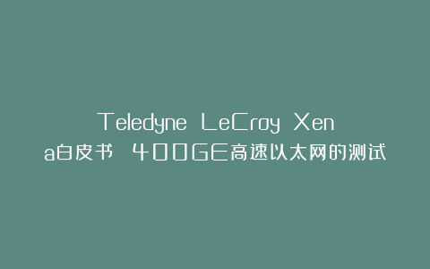 Teledyne LeCroy Xena白皮书： 400GE高速以太网的测试