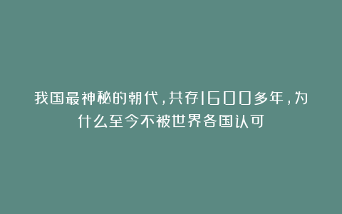 我国最神秘的朝代，共存1600多年，为什么至今不被世界各国认可？