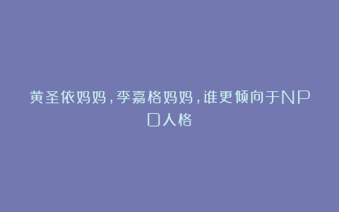 黄圣依妈妈，李嘉格妈妈，谁更倾向于NPD人格？