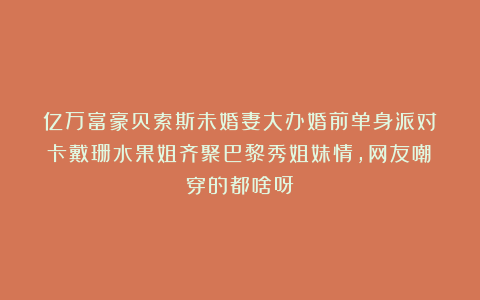 亿万富豪贝索斯未婚妻大办婚前单身派对！卡戴珊水果姐齐聚巴黎秀姐妹情，网友嘲：穿的都啥呀！