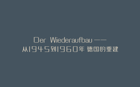 Der Wiederaufbau ——从1945到1960年：德国的重建