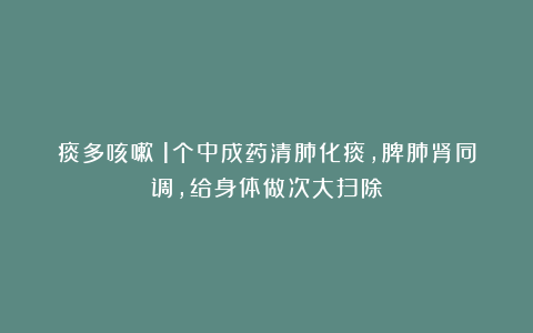 痰多咳嗽？1个中成药清肺化痰，脾肺肾同调，给身体做次大扫除