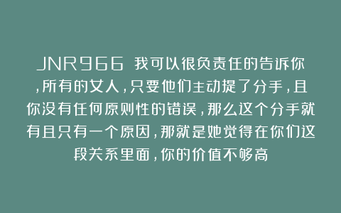 JNR966：✨我可以很负责任的告诉你，所有的女人，只要他们主动提了分手，且你没有任何原则性的错误，那么这个分手就有且只有一个原因，那就是她觉得在你们这段关系里面，你的价值不够高