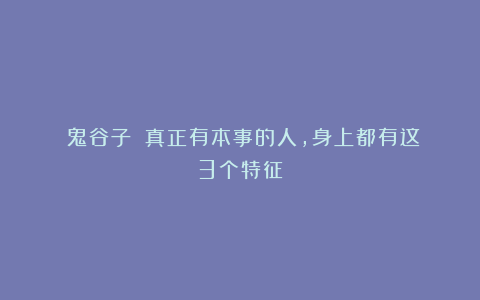 《鬼谷子》：真正有本事的人，身上都有这3个特征