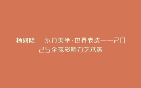 杨财隆 | 东方美学·世界表达——2025全球影响力艺术家