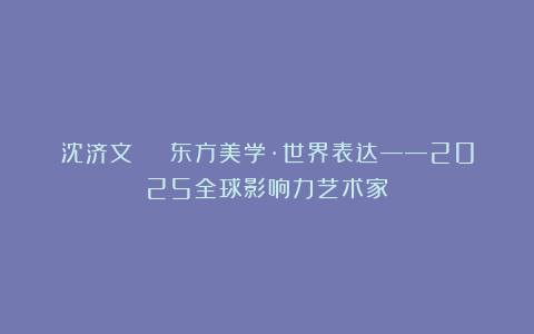 沈济文 | 东方美学·世界表达——2025全球影响力艺术家