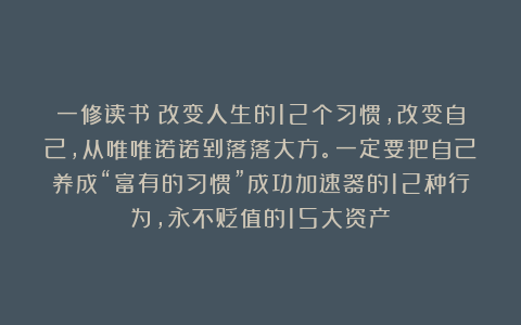 一修读书：改变人生的12个习惯，改变自己，从唯唯诺诺到落落大方。一定要把自己养成“富有的习惯”成功加速器的12种行为，永不贬值的15大资产