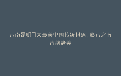 云南昆明7大最美中国传统村落，彩云之南古韵静美