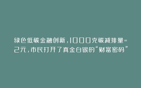 绿色低碳金融创新，1000克碳减排量=2元，市民打开了真金白银的“财富密码”