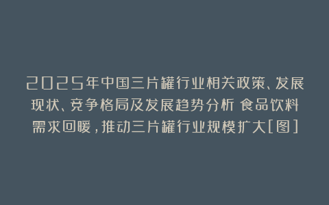 2025年中国三片罐行业相关政策、发展现状、竞争格局及发展趋势分析：食品饮料需求回暖，推动三片罐行业规模扩大[图]