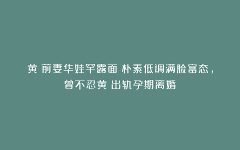 黄霑前妻华娃罕露面！朴素低调满脸富态，曾不忍黄霑出轨孕期离婚