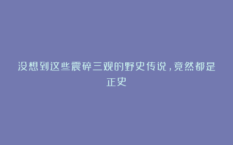 没想到这些震碎三观的野史传说，竟然都是正史！