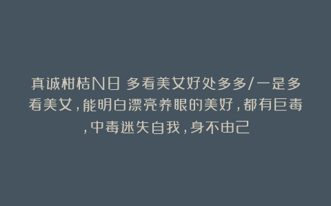 真诚柑桔N8:多看美女好处多多/一是多看美女,能明白漂亮养眼的美好,都有巨毒,中毒迷失自我,身不由己!