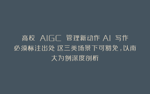 高校 AIGC 管理新动作！AI 写作必须标注出处？这三类场景下可豁免，以南大为例深度剖析