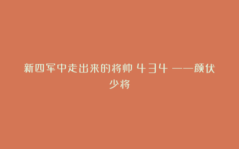 新四军中走出来的将帅（434）——颜伏少将