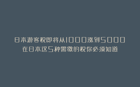 日本游客税即将从1000涨到5000！在日本这5种需缴的税你必须知道！