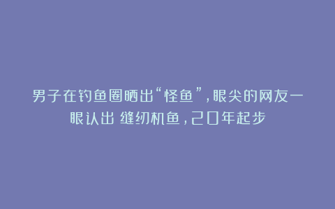 男子在钓鱼圈晒出“怪鱼”，眼尖的网友一眼认出：缝纫机鱼，20年起步