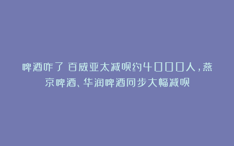 啤酒咋了？百威亚太减员约4000人，燕京啤酒、华润啤酒同步大幅减员