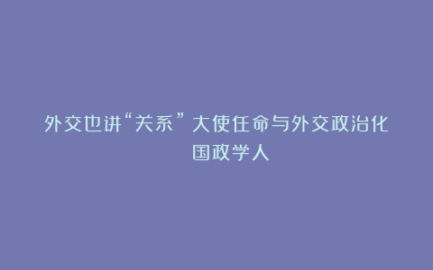 外交也讲“关系”？大使任命与外交政治化 | 国政学人