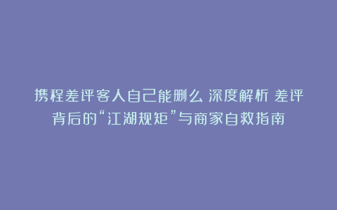 携程差评客人自己能删么？深度解析：差评背后的“江湖规矩”与商家自救指南