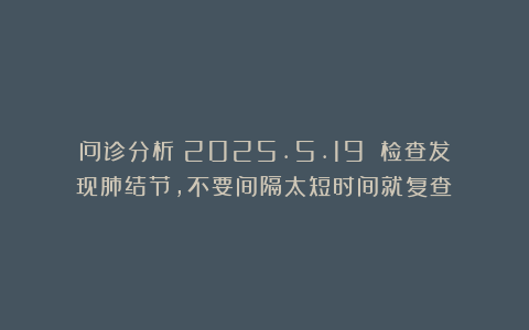 问诊分析（2025.5.19）：检查发现肺结节，不要间隔太短时间就复查！