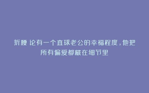 折腰：论有一个直球老公的幸福程度，他把所有偏爱都藏在细节里