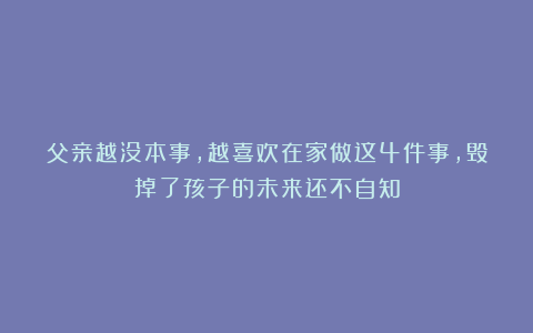 父亲越没本事，越喜欢在家做这4件事，毁掉了孩子的未来还不自知