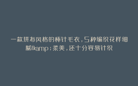 一款拼布风格的棒针毛衣，5种编织花样细腻&柔美，还十分容易针织