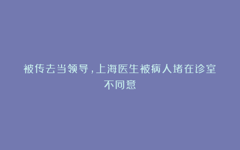 被传去当领导，上海医生被病人堵在诊室：不同意