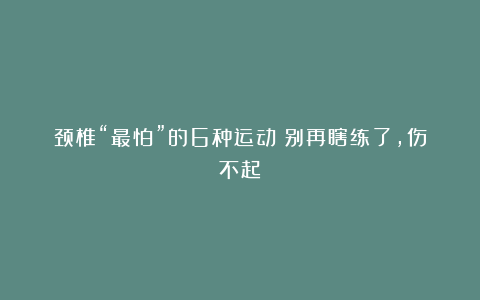 颈椎“最怕”的6种运动！别再瞎练了，伤不起！
