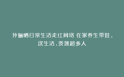 孙俪晒日常生活走红网络：在家养生带娃，这生活，羡煞超多人