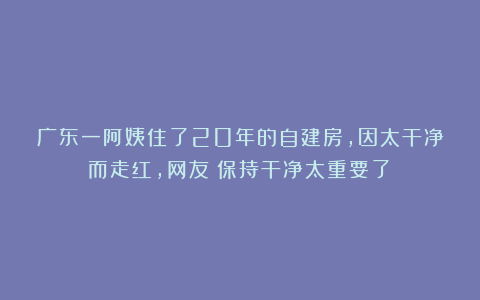 广东一阿姨住了20年的自建房，因太干净而走红，网友：保持干净太重要了！