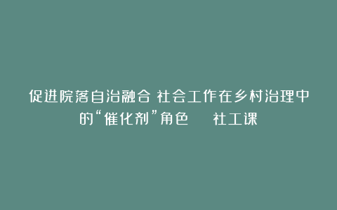 促进院落自治融合！社会工作在乡村治理中的“催化剂”角色 | 社工课