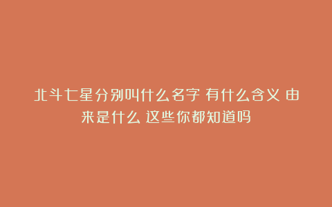 北斗七星分别叫什么名字?有什么含义?由来是什么?这些你都知道吗?