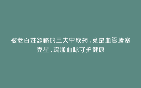 被老百姓忽略的三大中成药，竟是血管堵塞克星，疏通血脉守护健康