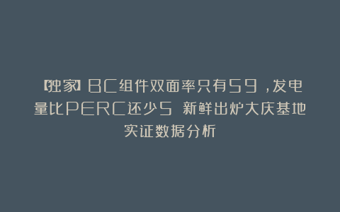 【独家】BC组件双面率只有59%，发电量比PERC还少5%？新鲜出炉大庆基地实证数据分析