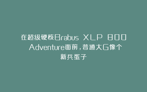 在超级硬核Brabus XLP 800 Adventure面前,普通大G像个新兵蛋子
