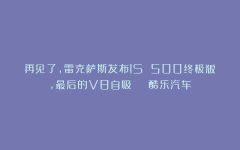 再见了，雷克萨斯发布IS 500终极版，最后的V8自吸 | 酷乐汽车