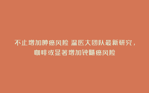 不止增加肺癌风险！温医大团队最新研究，咖啡或显著增加骨髓癌风险