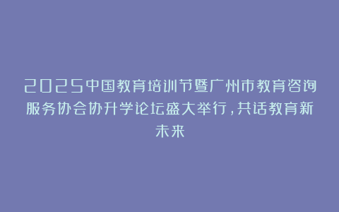 2025中国教育培训节暨广州市教育咨询服务协会协升学论坛盛大举行，共话教育新未来