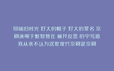 回味旧时光：好大的帽子！好大的罪名！京剧演员于魁智曾在《痛并反思》的中写道：我从来不认为这批现代京剧是京剧！
