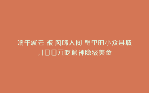 端午就去！被《风味人间》相中的小众县城，100元吃遍神隐级美食！