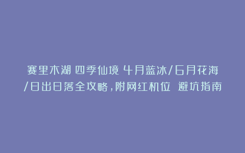 赛里木湖：四季仙境！4月蓝冰/6月花海/日出日落全攻略，附网红机位 避坑指南