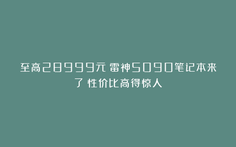 至高28999元！雷神5090笔记本来了：性价比高得惊人？