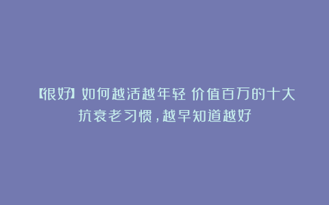 【很好】如何越活越年轻？价值百万的十大抗衰老习惯，越早知道越好