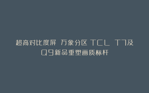 超高对比度屏 万象分区！TCL T7及Q9新品重塑画质标杆