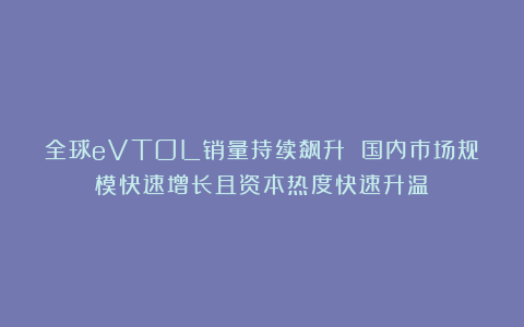 全球eVTOL销量持续飙升 国内市场规模快速增长且资本热度快速升温