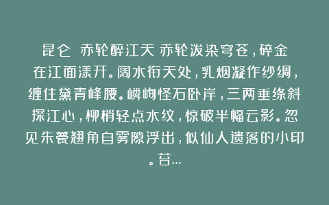 昆仑:《赤轮醉江天》赤轮泼染穹苍,碎金在江面漾开。阔水衔天处,乳烟凝作纱绸,缠住黛青峰腰。嶙峋怪石卧岸,三两垂绦斜探江心,柳梢轻点水纹,惊破半幅云影。忽见朱甍翘角自雾隙浮出,似仙人遗落的小印。苔…