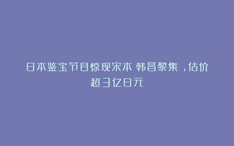 日本鉴宝节目惊现宋本《韩昌黎集》，估价超3亿日元！
