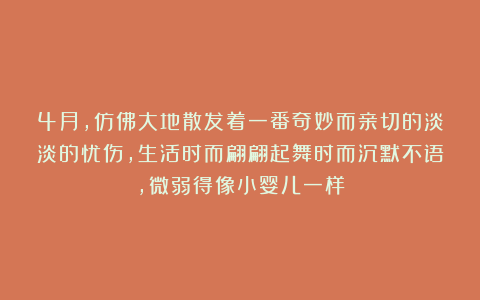 4月,仿佛大地散发着一番奇妙而亲切的淡淡的忧伤,生活时而翩翩起舞时而沉默不语,微弱得像小婴儿一样